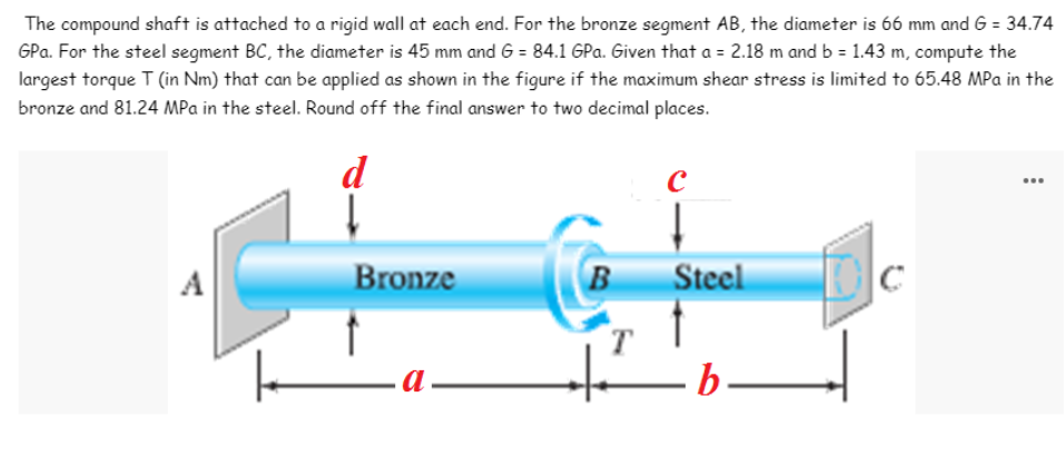 The compound shaft is attached to a rigid wall at each end. For the bronze segment AB, the diameter is 66 mm and G = 34.74
GPa. For the steel segment BC, the diameter is 45 mm and 6 = 84.1 GPa. Given that a = 2.18 m and b = 1.43 m, compute the
largest torque T (in Nm) that can be applied as shown in the figure if the maximum shear stress is limited to 65.48 MPa in the
bronze and 81.24 MPa in the steel. Round off the final answer to two decimal places.
d
...
A
Bronze
B
Steel
b–

