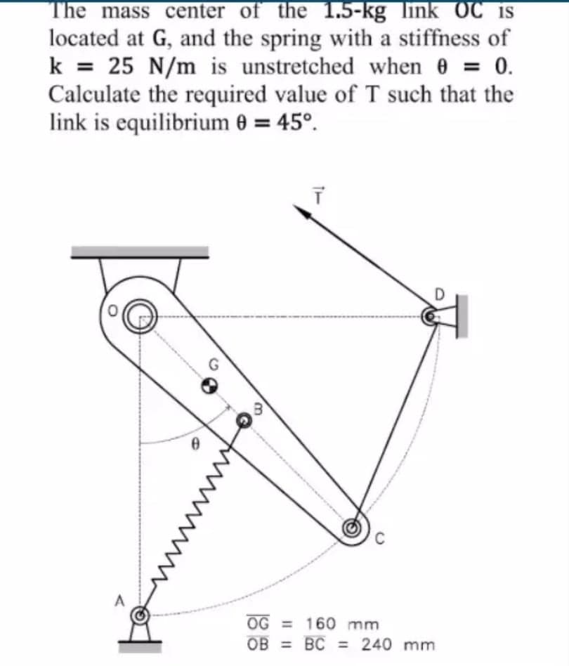 The mass center of the 1.5-kg link OC is
located at G, and the spring with a stiffness of
k = 25 N/m is unstretched when 0 = 0.
Calculate the required value of T such that the
link is equilibrium 0 = 45°.
A
OG = 160 mm
OB = BC = 240 mm
