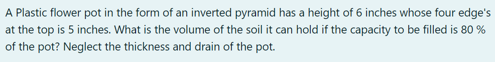 A Plastic flower pot in the form of an inverted pyramid has a height of 6 inches whose four edge's
at the top is 5 inches. What is the volume of the soil it can hold if the capacity to be filled is 80 %
of the pot? Neglect the thickness and drain of the pot.
