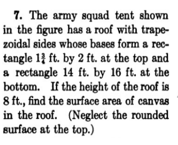 7. The army squad tent shown
in the figure has a roof with trape-
zoidal sides whose bases form a rec-
tangle 1 ft. by 2 ft. at the top and
a rectangle 14 ft. by 16 ft. at the
bottom. If the height of the roof is
8 ft., find the surface area of canvas
in the roof. (Neglect the rounded
surface at the top.)
