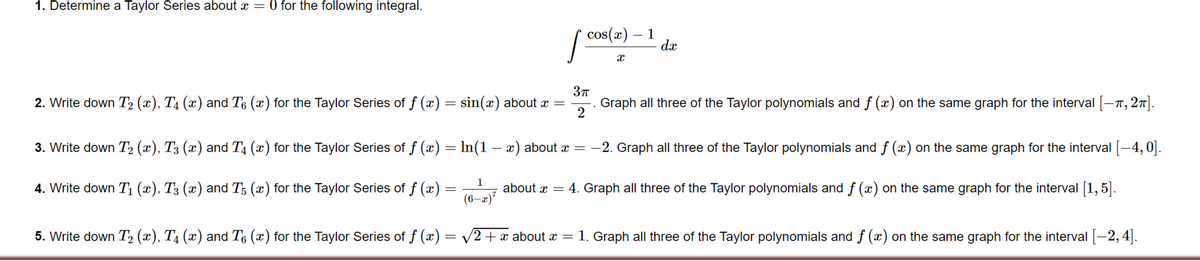 1. Determine a Taylor Series about x = 0 for the following integral.
cos(x)
1
dx
2. Write down T2 (x), T4 (x) and T6 (x) for the Taylor Series of f (x) = sin(x) about x =
2
Graph all three of the Taylor polynomials and f (x) on the same graph for the interval [-n, 27].
3. Write down T2 (x), T3 (x) and T4 (x) for the Taylor Series of f (x) = In(1 – x) about x = -2. Graph all three of the Taylor polynomials and f (x) on the same graph for the interval [-4,0].
1
4. Write down T¡ (x), T3 (x) and T; (x) for the Taylor Series of f (x) :
about x = 4. Graph all three of the Taylor polynomials and f (x) on the same graph for the interval [1,5].
(6–x)"
5. Write down T2 (x), T4 (x) and T6 (x) for the Taylor Series of f (x) = v2+x about æ = 1. Graph all three of the Taylor polynomials and f (x) on the same graph for the interval -2, 4|.
