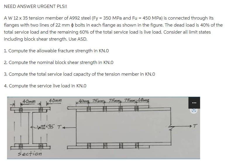 NEED ANSWER URGENT PLS!!
A W 12 x 35 tension member of A992 steel (Fy = 350 MPa and Fu = 450 MPa) is connected through its
flanges with two lines of 22 mm $ bolts in each flange as shown in the figure. The dead load is 40% of the
total service load and the remaining 60% of the total service load is live load. Consider all limit states
including block shear strength. Use ASD.
1. Compute the allowable fracture strength in KN.O
2. Compute the nominal block shear strength in KN.O
3. Compute the total service load capacity of the tension member in KN.O
4. Compute the service live load in KN.O
40mm
40mm
W12x35 T
section
*40mm 75mm 75mmx 75mm 40mm
: 0
+T