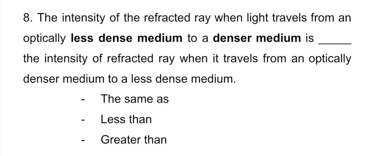 8. The intensity of the refracted ray when light travels from an
optically less dense medium to a denser medium is
the intensity of refracted ray when it travels from an optically
denser medium to a less dense medium.
The same as
Less than
Greater than