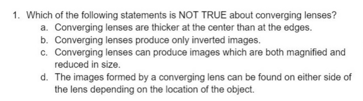 1. Which of the following statements is NOT TRUE about converging lenses?
a. Converging lenses are thicker at the center than at the edges.
b. Converging lenses produce only inverted images.
c. Converging lenses can produce images which are both magnified and
reduced in size.
d. The images formed by a converging lens can be found on either side of
the lens depending on the location of the object.