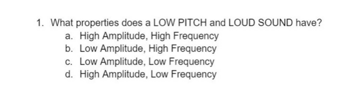 1. What properties does a LOW PITCH and LOUD SOUND have?
a. High Amplitude, High Frequency
b. Low Amplitude, High Frequency
c. Low Amplitude, Low Frequency
d. High Amplitude, Low Frequency