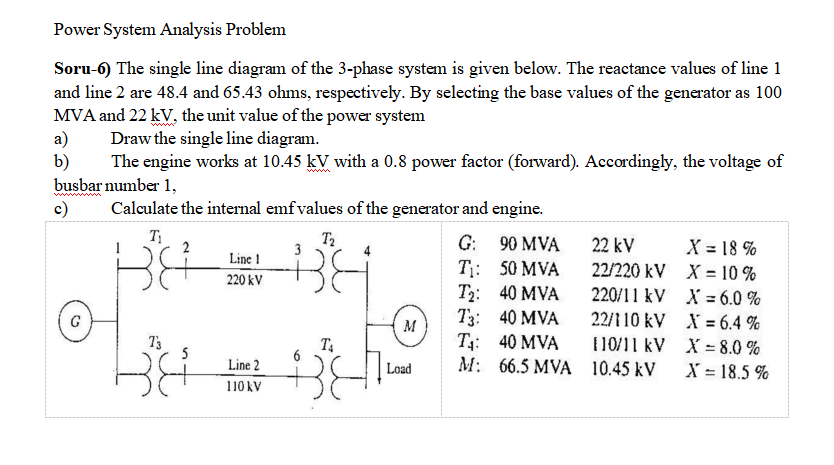 Power System Analysis Problem
Soru-6) The single line diagram of the 3-phase system is given below. The reactance values of line 1
and line 2 are 48.4 and 65.43 ohms, respectively. By selecting the base values of the generator as 100
MVA and 22 kV, the unit value of the power system
a)
b)
busbar number 1,
c)
Draw the single line diagram.
The engine works at 10.45 kV with a 0.8 power factor (forward). Accordingly, the voltage of
www
Calculate the internal emf values of the generator and engine.
T
T2
G: 90 MVA
22 kV
X = 18 %
22/220 kV X = 10 %
220/11 kV X = 6.0 %
Line !
T: 50 MVA
T2: 40 MVA
T3: 40 MVA
T: 40 MVA
M: 66.5 MVA 10.45 kV
220 kV
%3D
G
M
22/110 kV X = 6.4 %
%3D
T3
5
1 10/11 kV X = 8.0 %
Line 2
Load
X = 18.5 %
110 kV
