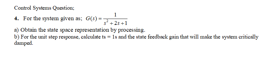Control Systems Question;
1
4. For the system given as; G(s)
s2 +2s +1
a) Obtain the state space representation by processing.
b) For the unit step response, calculate ts = 1s and the state feedback gain that will make the system critically
damped.
