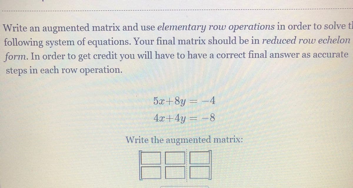Write an augmented matrix and use elementary row operations in order to solve ti
following system of equations. Your final matrix should be in reduced row echelon
form. In order to get credit you will have to have a correct final answer as accurate
steps in each row operation.
5x+8y = -4
4x+4y
Write the augmented matrix:
8.
