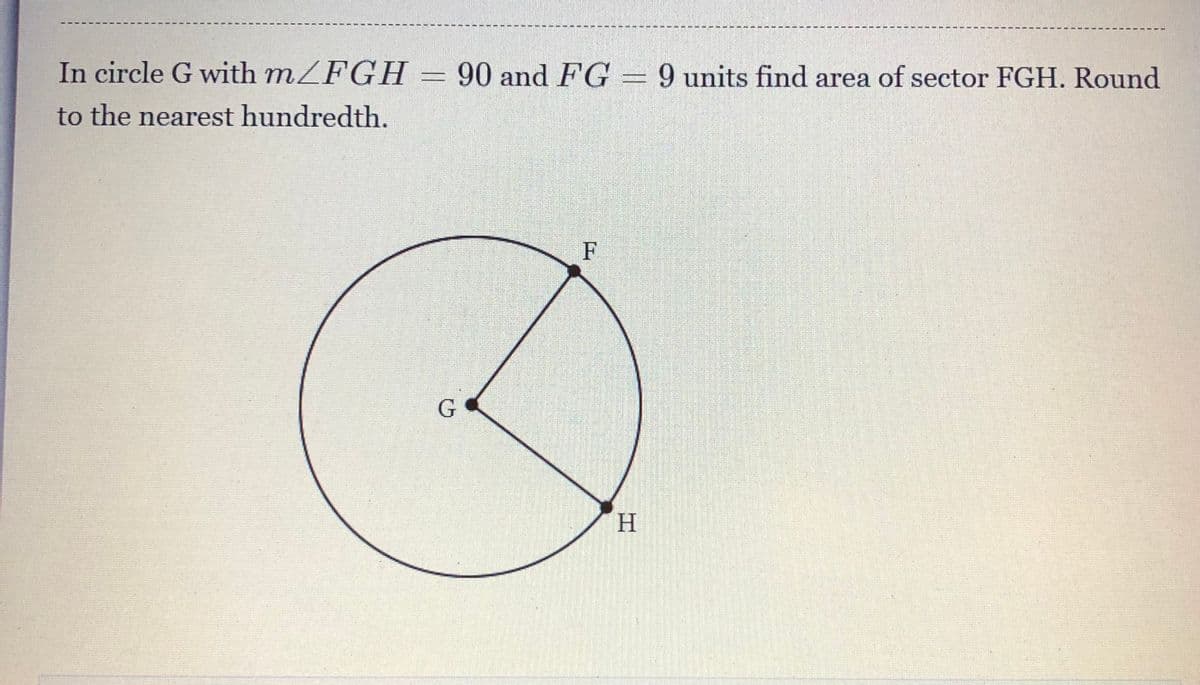 In circle G with mZFGH = 90 and FG = 9 units find area of sector FGH. Round
to the nearest hundredth.
F
H.
