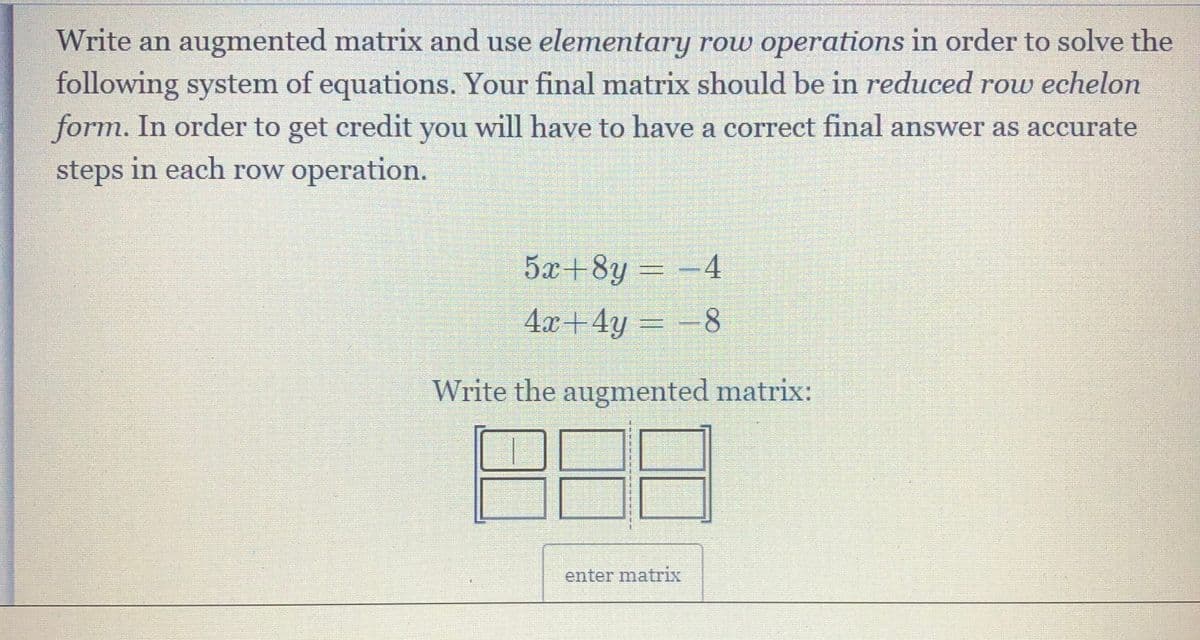 Write an augmented matrix and use elementary row operations in order to solve the
following system of equations. Your final matrix should be in reduced rou echelon
form. In order to get credit you will have to have a correct final answer as accurate
steps in each row operation.
5x+8y=-4
4x+4y
Write the augmented matrix:
enter matrix
