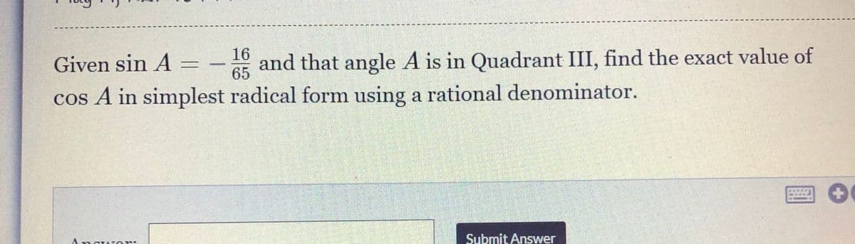 16
Given sin A =
A5 and that angle A is in Quadrant III, find the exact value of
cos A in simplest radical form using a rational denominator.
Submit Answer
