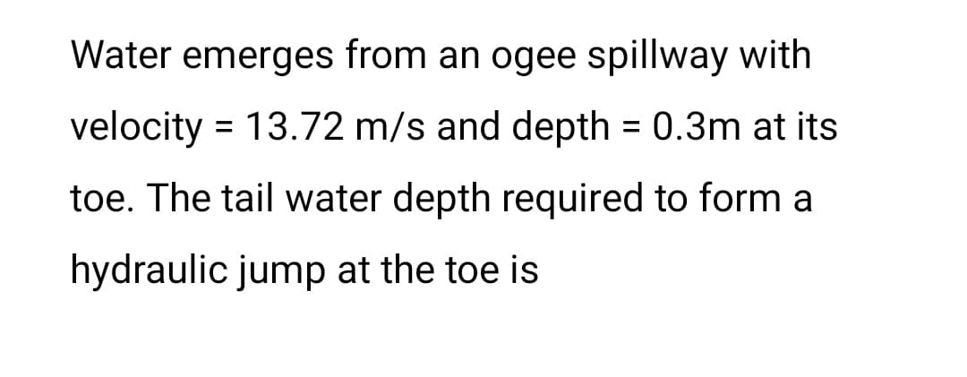 Water emerges from an ogee spillway with
velocity = 13.72 m/s and depth = 0.3m at its
toe. The tail water depth required to form a
hydraulic jump at the toe is