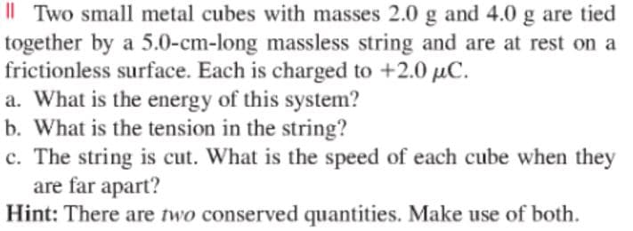 I| Two small metal cubes with masses 2.0 g and 4.0 g are tied
together by a 5.0-cm-long massless string and are at rest on a
frictionless surface. Each is charged to +2.0 µC.
a. What is the energy of this system?
b. What is the tension in the string?
c. The string is cut. What is the speed of each cube when they
are far apart?
Hint: There are two conserved quantities. Make use of both.
