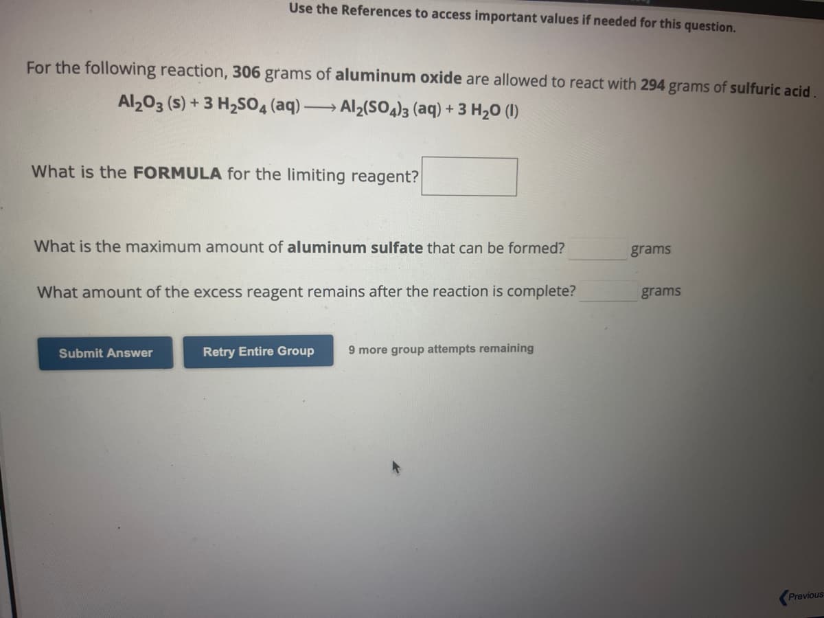 Use the References to access important values if needed for this question.
For the following reaction, 306 grams of aluminum oxide are allowed to react with 294 grams of sulfuric acid.
Al2O3 (s) + 3 H₂SO4 (aq) → Al₂(SO4)3 (aq) + 3 H₂O (1)
What is the FORMULA for the limiting reagent?
What is the maximum amount of aluminum sulfate that can be formed?
What amount of the excess reagent remains after the reaction is complete?
Submit Answer
Retry Entire Group 9 more group attempts remaining
grams
grams
Previous