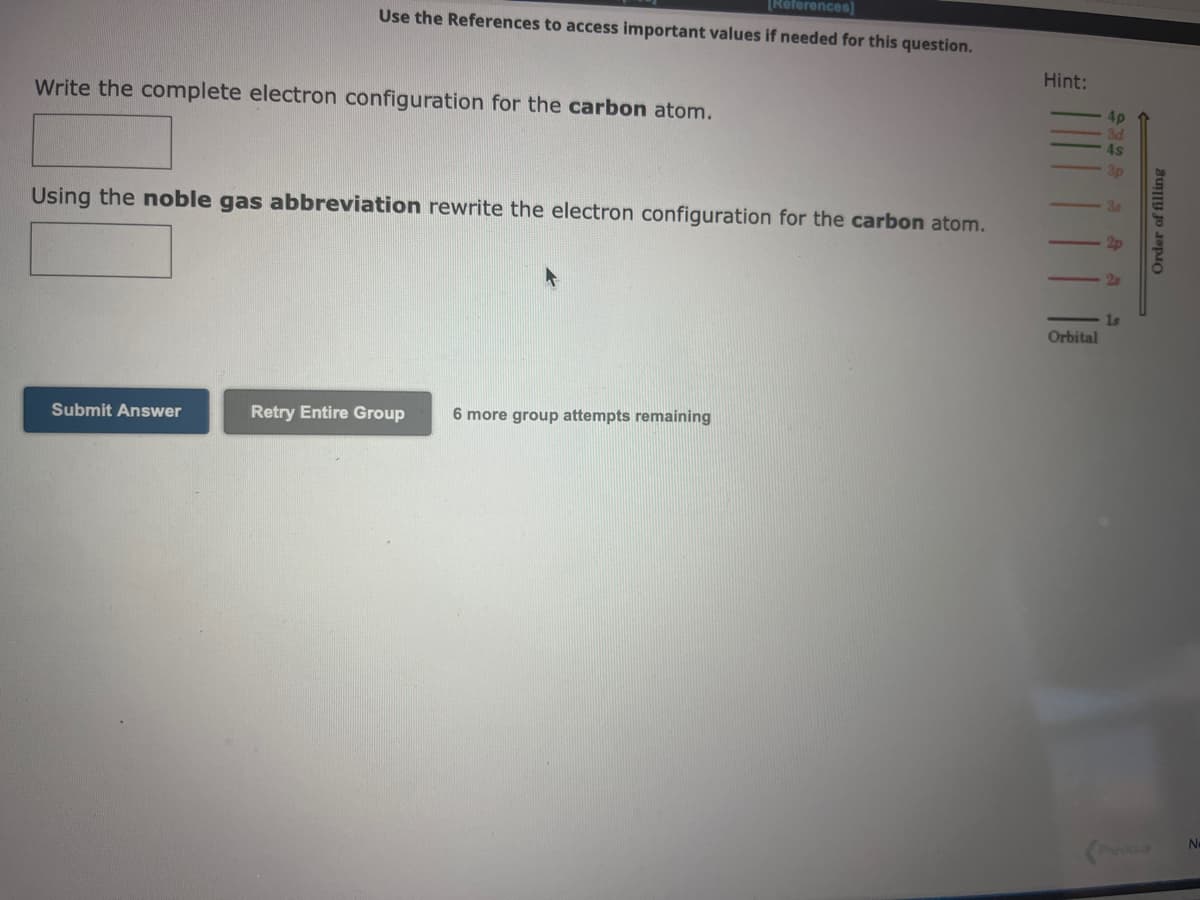 [References]
Use the References to access important values if needed for this question.
Write the complete electron configuration for the carbon atom.
Using the noble gas abbreviation rewrite the electron configuration for the carbon atom.
Submit Answer
Retry Entire Group
6 more group attempts remaining
Hint:
Orbital
1s
Order of filling
No