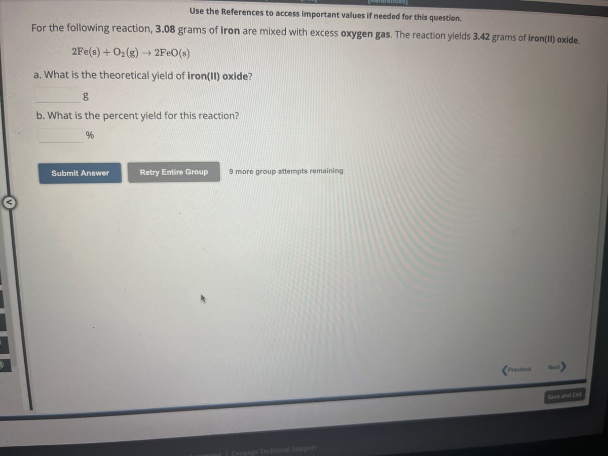 Use the References to access important values if needed for this question.
For the following reaction, 3.08 grams of iron are mixed with excess oxygen gas. The reaction yields 3.42 grams of iron(II) oxide.
2Fe(s) + O2(g) → 2FeO(s)
a. What is the theoretical yield of iron(II) oxide?
b. What is the percent yield for this reaction?
%
Submit Answer
Retry Entire Group 9 more group attempts remaining
Cengage Technical Support
Previous
Next>
Save and Exit