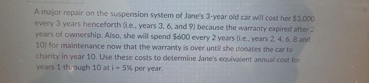 A major repair on the suspension system of Jane's 3-year old car will cost her $3.000
every 3 years henceforth (i.e., years 3, 6, and 9) because the warranty expired after 2
years of ownership. Also, she will spend $600 every 2 years (i.e., years 2. 4, 6, 8 and
10) for maintenance now that the warranty is over until she donates the car to
charity in year 10. Use these costs to determine Jane's equivalent annual cost for
years 1 through 10 at i = 5% per year.