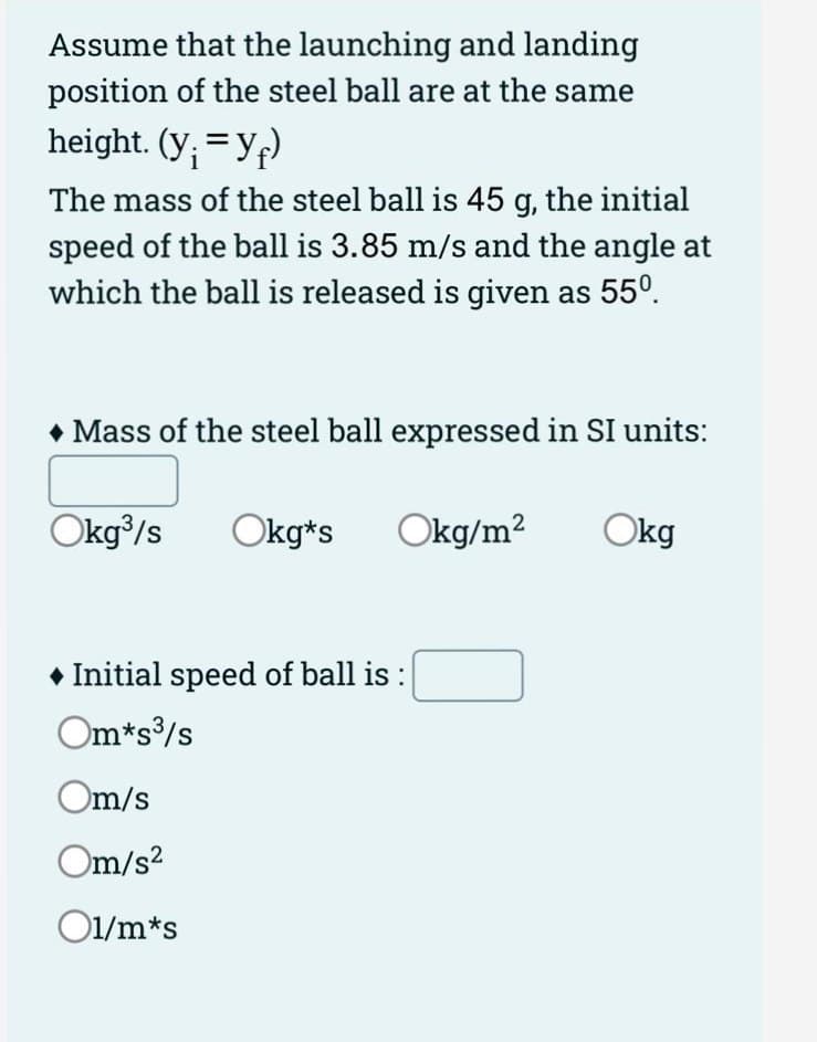 Assume that the launching and landing
position of the steel ball are at the same
height. (y; =Yf)
The mass of the steel ball is 45 g, the initial
speed of the ball is 3.85 m/s and the angle at
which the ball is released is given as 55°.
• Mass of the steel ball expressed in SI units:
Okg/s
Okg*s
Okg/m?
Okg
• Initial speed of ball is :
Om*s/s
Om/s
Om/s?
O1/m*s
