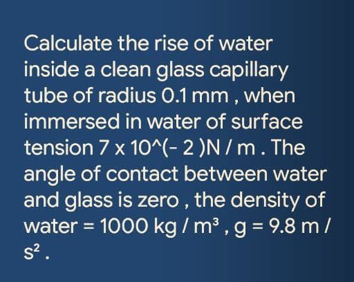 Calculate the rise of water
inside a clean glass capillary
tube of radius 0.1 mm , when
immersed in water of surface
tension 7 x 10^(- 2 )N / m. The
angle of contact between water
and glass is zero , the density of
water = 1000 kg / m³ , g = 9.8 m /
s?.
