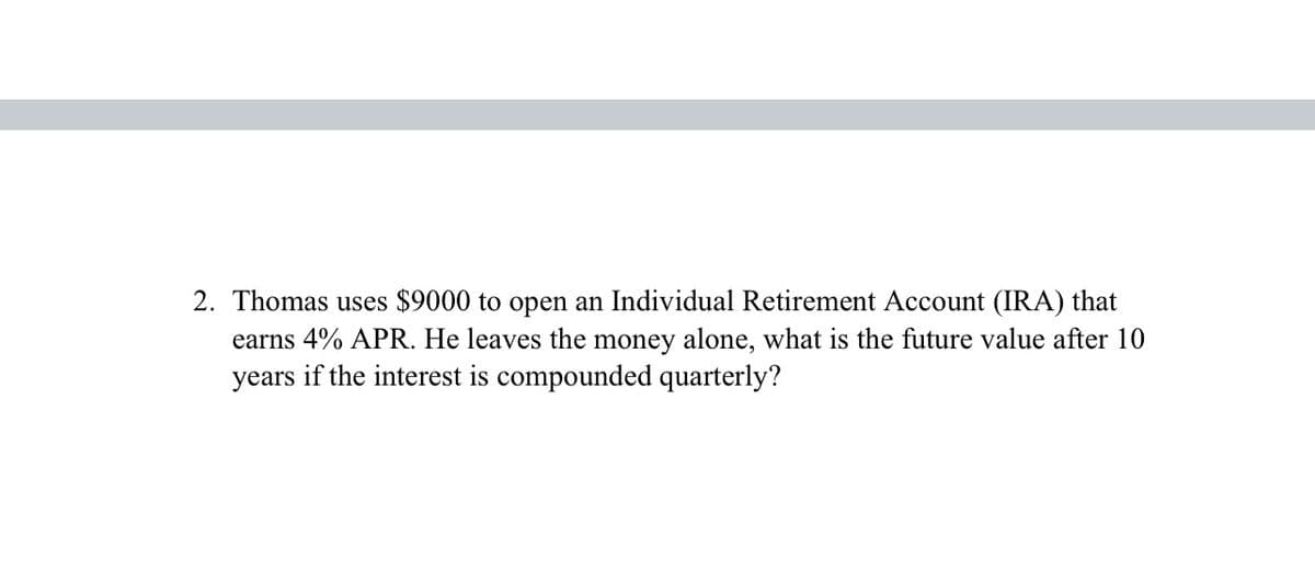 2. Thomas uses $9000 to open an Individual Retirement Account (IRA) that
earns 4% APR. He leaves the money alone, what is the future value after 10
years if the interest is compounded quarterly?