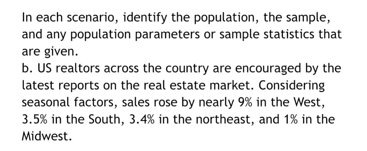 In each scenario, identify the population, the sample,
and any population parameters or sample statistics that
are given.
b. US realtors across the country are encouraged by the
latest reports on the real estate market. Considering
seasonal factors, sales rose by nearly 9% in the West,
3.5% in the South, 3.4% in the northeast, and 1% in the
Midwest.