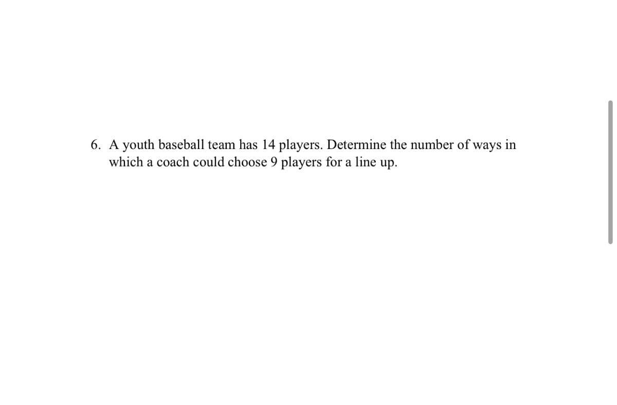 6. A youth baseball team has 14 players. Determine the number of ways in
which a coach could choose 9 players for a line up.