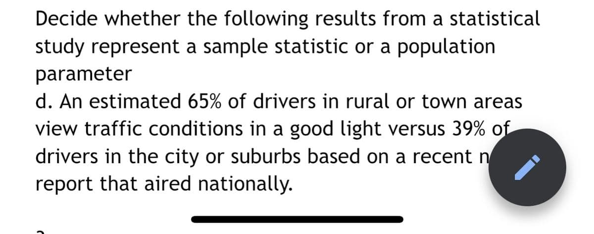 Decide whether the following results from a statistical
study represent a sample statistic or a population
parameter
d. An estimated 65% of drivers in rural or town areas
view traffic conditions in a good light versus 39% of
drivers in the city or suburbs based on a recent n
report that aired nationally.