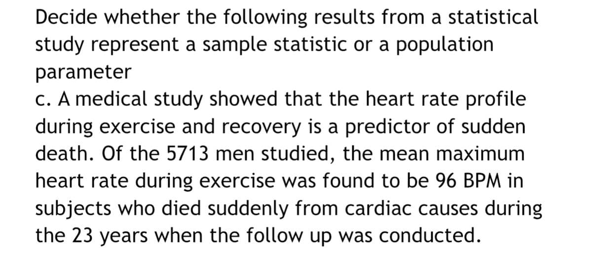 Decide whether the following results from a statistical
study represent a sample statistic or a population
parameter
c. A medical study showed that the heart rate profile
during exercise and recovery is a predictor of sudden
death. Of the 5713 men studied, the mean maximum
heart rate during exercise was found to be 96 BPM in
subjects who died suddenly from cardiac causes during
the 23 years when the follow up was conducted.