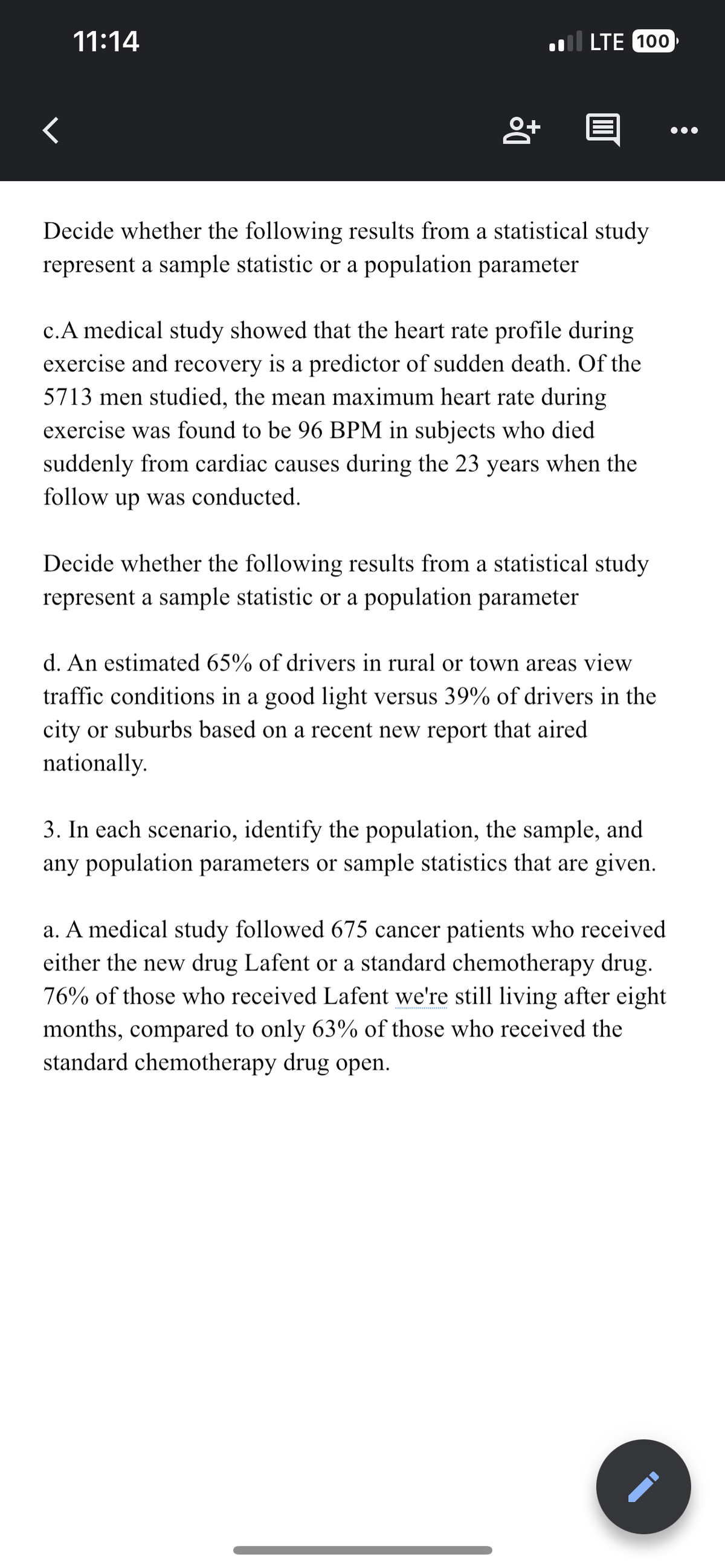 <
11:14
8+
LTE 100
@
Decide whether the following results from a statistical study
represent a sample statistic or a population parameter
c.A medical study showed that the heart rate profile during
exercise and recovery is a predictor of sudden death. Of the
5713 men studied, the mean maximum heart rate during
exercise was found to be 96 BPM in subjects who died
suddenly from cardiac causes during the 23 years when the
follow up was conducted.
Decide whether the following results from a statistical study
represent a sample statistic or a population parameter
d. An estimated 65% of drivers in rural or town areas view
traffic conditions in a good light versus 39% of drivers in the
city or suburbs based on a recent new report that aired
nationally.
3. In each scenario, identify the population, the sample, and
any population parameters or sample statistics that are given.
a. A medical study followed 675 cancer patients who received
either the new drug Lafent or a standard chemotherapy drug.
76% of those who received Lafent we're still living after eight
months, compared to only 63% of those who received the
standard chemotherapy drug open.