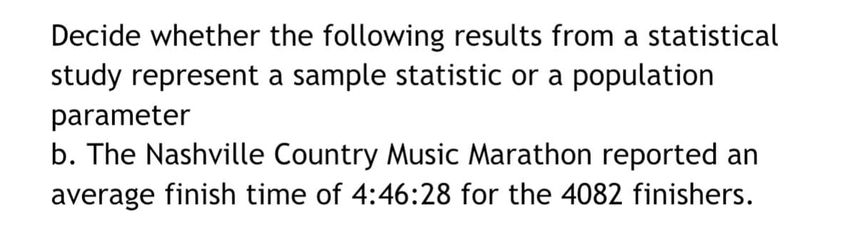Decide whether the following results from a statistical
study represent a sample statistic or a population
parameter
b. The Nashville Country Music Marathon reported an
average finish time of 4:46:28 for the 4082 finishers.