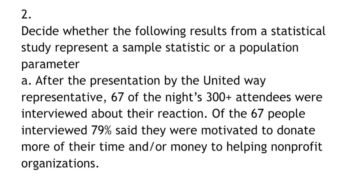 2.
Decide whether the following results from a statistical
study represent a sample statistic or a population
parameter
a. After the presentation by the United way
representative, 67 of the night's 300+ attendees were
interviewed about their reaction. Of the 67 people
interviewed 79% said they were motivated to donate
more of their time and/or money to helping nonprofit
organizations.