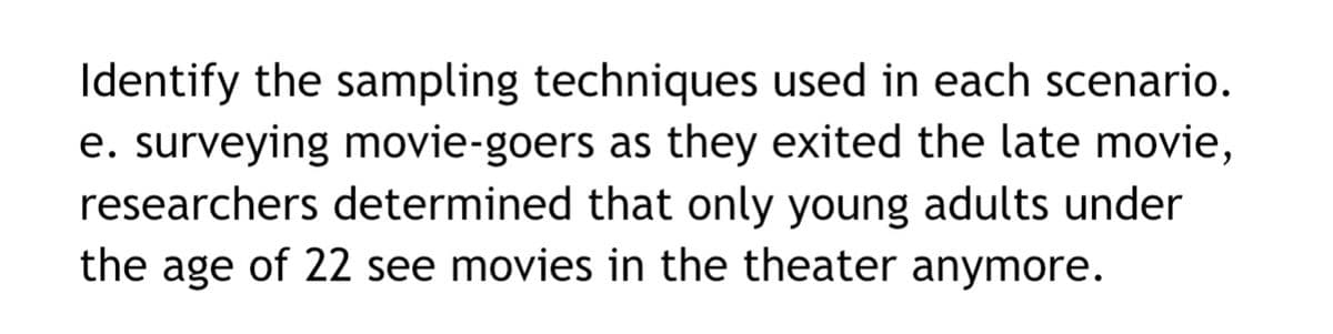 Identify the sampling techniques used in each scenario.
e. surveying movie-goers as they exited the late movie,
researchers determined that only young adults under
the age of 22 see movies in the theater anymore.