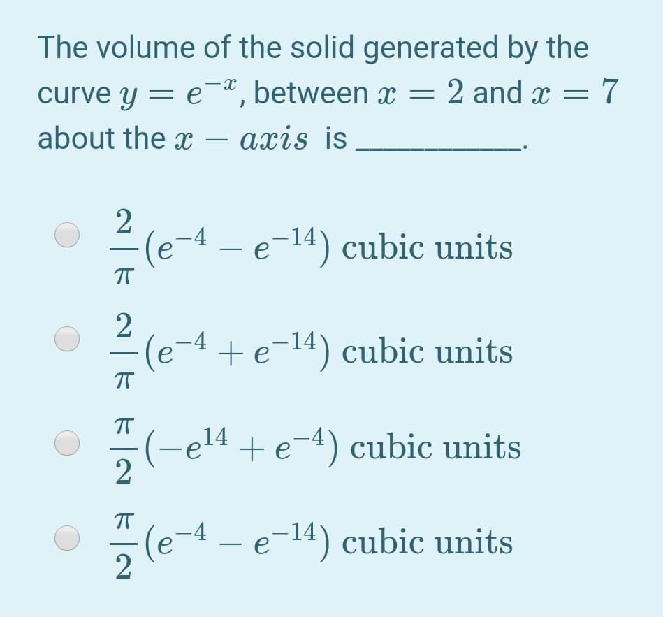 The volume of the solid generated by the
curve y = e, between x = 2 and x = 7
about the x
axis is
-
(e-4 – e-14) cubic units
T
(e-4 + e¬14) cubic units
(-e14 + e-4) cubic units
2
-(e-4 – e-14) cubic units
