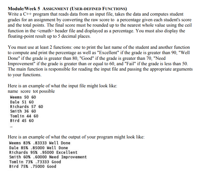 Module/Week 5 ASSIGNMENT (USER-DEFINED FUNCTIONS)
Write a C++ program that reads data from an input file, takes the data and computes student
grades for an assignment by converting the raw score to a percentage given each student's score
and the total points. The final score must be rounded up to the nearest whole value using the ceil
function in the <cmath> header file and displayed as a percentage. You must also display the
floating-point result up to 5 decimal places.
You must use at least 2 functions: one to print the last name of the student and another function
to compute and print the percentage as well as "Excellent" if the grade is greater than 90, "Well
Done" if the grade is greater than 80, "Good" if the grade is greater than 70, "Need
Improvement" if the grade is greater than or equal to 60, and "Fail" if the grade is less than 50.
The main function is responsible for reading the input file and passing the appropriate arguments
to your functions.
Here is an example of what the input file might look like:
name score tot possible
Weems 50 60
Dale 51 60
Richards 57 60
Smith 36 60
Tomlin 44 60
Bird 45 60
Here is an example of what the output of your program might look like:
Weems 83% .83333 Well Done
Dale 85% .85000 Well Done
R1chards 95% .95000 Excellent
Smith 60% .60000 Need Improvement
Tomlin 73% .73333 Good
Bird 75% .75000 Good
