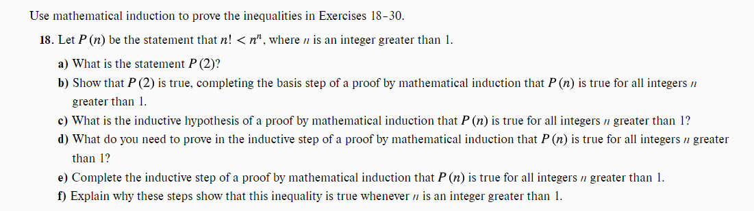 Use mathematical induction to prove the inequalities in Exercises 18-30.
18. Let P (n) be the statement that n! <n", where ni an integer greater than 1.
a) What is the statement P (2)?
b) Show that P (2) is true, completing the basis step of a proof by mathematical induction that P (n) is true for all integers n
greater than 1.
c) What is the inductive hypothesis of a proof by mathematical induction that P (n) is true for all integers n greater than 1?
d) What do you need to prove in the inductive step of a proof by mathematical induction that P (n) is true for all integers ŉ greater
than 1?
e) Complete the inductive step of a proof by mathematical induction that P (n) is true for all integers n greater than 1.
f) Explain why these steps show that this inequality is true whenever n is an integer greater than 1.
