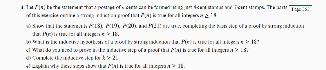 4. Let P(n) be the statement that a postage of ŉ cents can be formed using just 4-cent stamps and 7-cent stamps. The parts Page 363
of this exercise outline a strong induction proof that P(n) is true for all integers n ≥ 18.
a) Show that the statements P(18), P(19), P(20), and P(21) are true, completing the basis step of a proof by strong induction
that P(n) is true for all integers n ≥ 18.
b) What is the inductive hypothesis of a proof by strong induction that P(n) is true for all integers n ≥ 18?
c) What do you need to prove in the inductive step of a proof that P(n) is true for all integers n ≥ 18?
d) Complete the inductive step for k ≥ 21.
e) Explain why these steps show that P(n) is true for all integers n ≥ 18.