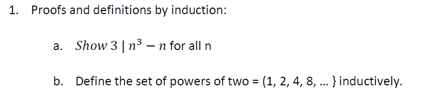 1.
Proofs and definitions by induction:
a. Show 3 | n³ – n for all n
b. Define the set of powers of two = (1, 2, 4, 8, ... }inductively.
