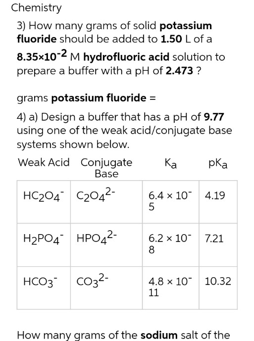 Chemistry
3) How many grams of solid potassium
fluoride should be added to 1.50 L of a
8.35x10-2 M hydrofluoric acid solution to
prepare a buffer with a pH of 2.473 ?
grams potassium fluoride =
4) a) Design a buffer that has a pH of 9.77
using one of the weak acid/conjugate base
systems shown below.
Weak Acid Conjugate
Base
pka
Ка
HC204 C2042-
6.4 x 10 4.19
5
H2PO4 HPO42-
6.2 x 10 7.21
8
Co32-
4.8 x 10 10.32
11
HCO3
How many grams of the sodium salt of the
