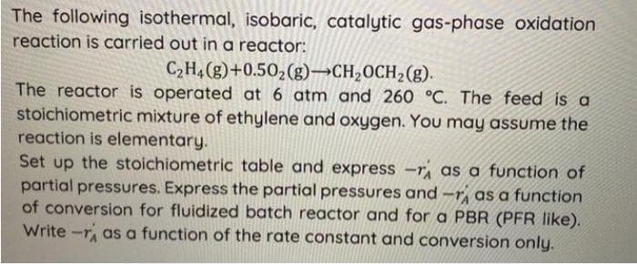 The following isothermal, isobaric, catalytic gas-phase oxidation
reaction is carried out in a reactor:
C₂H4(g) +0.50₂ (g)-CH₂OCH₂(g).
The reactor is operated at 6 atm and 260 °C. The feed is a
stoichiometric mixture of ethylene and oxygen. You may assume the
reaction is elementary.
Set up the stoichiometric table and express -r as a function of
partial pressures. Express the partial pressures and as a function
of conversion for fluidized batch reactor and for a PBR (PFR like).
Write-r as a function of the rate constant and conversion only.