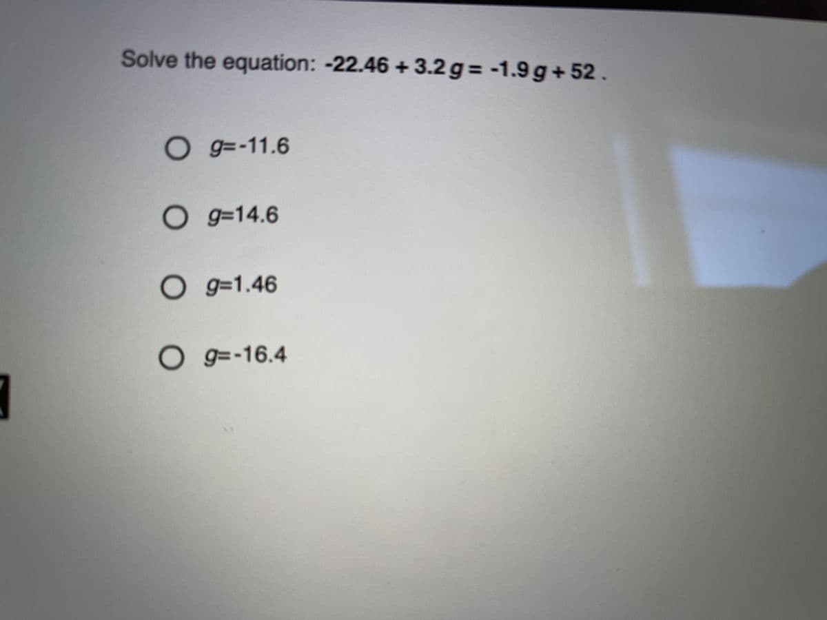 Solve the equation: -22.46 + 3.2 g = -1.9 g+52.
Og=-11.6
O g=14.6
O g=1.46
O g =-16.4

