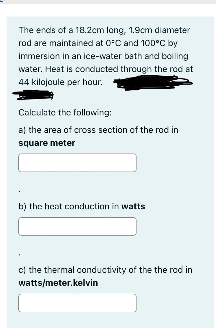 The ends of a 18.2cm long, 1.9cm diameter
rod are maintained at 0°C and 100°C by
immersion in an ice-water bath and boiling
water. Heat is conducted through the rod at
44 kilojoule per hour.
Calculate the following:
a) the area of cross section of the rod in
square meter
b) the heat conduction in watts
c) the thermal conductivity of the the rod in
watts/meter.kelvin
