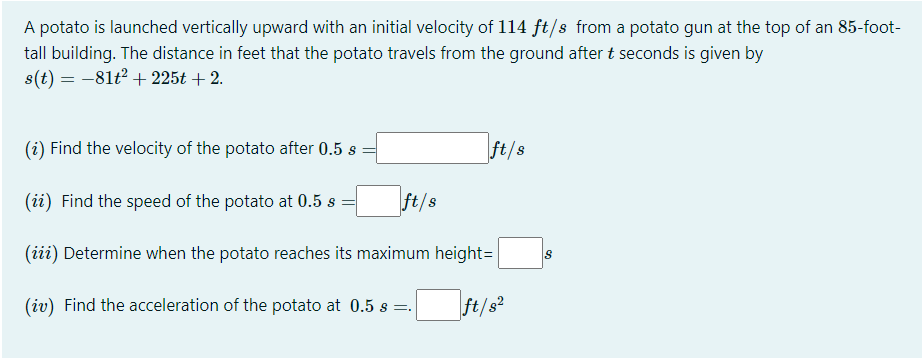 A potato is launched vertically upward with an initial velocity of 114 ft/s from a potato gun at the top of an 85-foot-
tall building. The distance in feet that the potato travels from the ground after t seconds is given by
s(t) = -81t2 + 225t + 2.
(i) Find the velocity of the potato after 0.5 s
ft/s
(ii) Find the speed of the potato at 0.5 s
ft/s
(iii) Determine when the potato reaches its maximum height=
(iv) Find the acceleration of the potato at 0.5 s =.
ft/s?
