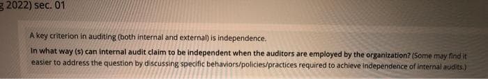 g 2022) sec. 01
A key criterion in auditing (both internal and external) is independence.
In what way (s) can internal audit claim to be independent when the auditors are employed by the organization? (Some may find it
easier to address the question by discussing specific behaviors/policies/practices required to achieve independence of internal audits.)

