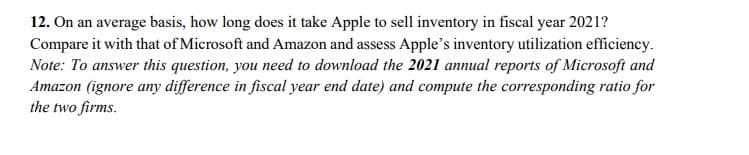 12. On an average basis, how long does it take Apple to sell inventory in fiscal year 2021?
Compare it with that of Microsoft and Amazon and assess Apple's inventory utilization efficiency.
Note: To answer this question, you need to download the 2021 annual reports of Microsoft and
Amazon (ignore any difference in fiscal year end date) and compute the corresponding ratio for
the two firms.
