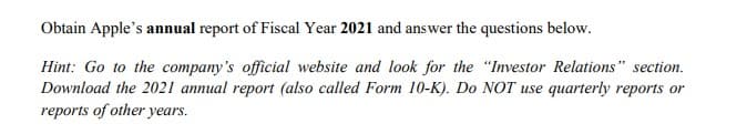 Obtain Apple's annual report of Fiscal Year 2021 and answer the questions below.
Hint: Go to the company's official website and look for the "Investor Relations" section.
Download the 2021 annual report (also called Form 10-K). Do NOT use quarterly reports or
reports of other years.
