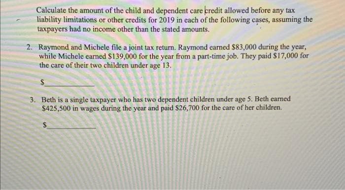 Calculate the amount of the child and dependent care credit allowed before any tax
liability limitations or other credits for 2019 in each of the following cases, assuming the
taxpayers had no income other than the stated amounts.
2. Raymond and Michele file a joint tax return. Raymond earned $83,000 during the year,
while Michele carned $139,000 for the year from a part-time job. They paid $17,000 for
the care of their two children under age 13.
3. Beth is a single taxpayer who has two dependent children under age 5. Beth earned
$425,500 in wages during the year and paid $26,700 for the care of her children.

