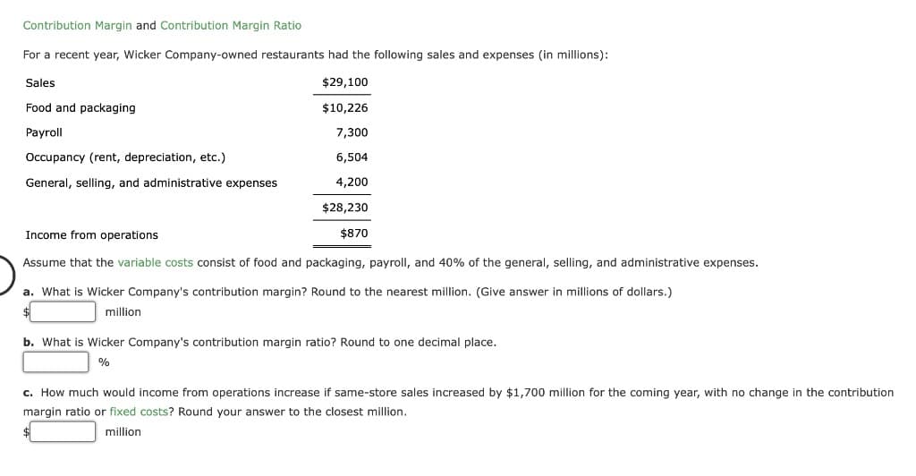 Contribution Margin and Contribution Margin Ratio
For a recent year, Wicker Company-owned restaurants had the following sales and expenses (in millions):
Sales
$29,100
Food and packaging
$10,226
Payroll
7,300
Occupancy (rent, depreciation, etc.)
6,504
General, selling, and administrative expenses
4,200
$28,230
Income from operations
$870
Assume that the variable costs consist of food and packaging, payroll, and 40% of the general, selling, and administrative expenses.
a. What is Wicker Company's contribution margin? Round to the nearest million. (Give answer in millions of dollars.)
million
b. What is Wicker Company's contribution margin ratio? Round to one decimal place.
c. How much would income from operations increase if same-store sales increased by $1,700 million for the coming year, with no change in the contribution
margin ratio or fixed costs? Round your answer to the closest million.
million
