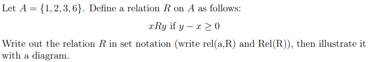 Let A = {1,2, 3, 6}. Define a relation R on A as follows:
x Ry if y – x > 0
Write out the relation R in set notation (write rel(a,R) and Rel(R)), then illustrate it
with a diagram.
