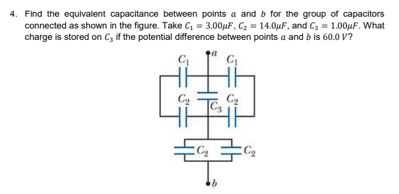 Find the equivalent capacitance between points a and b for the group of capacitors
connected as shown in the figure. Take C = 3.00µF, C2 = 14.0µF, and C3 = 1.00µF. What
charge is stored on Cz if the potential difference between points a and b is 60.0 V?
C1
C1
C2
C2
C3
C2
