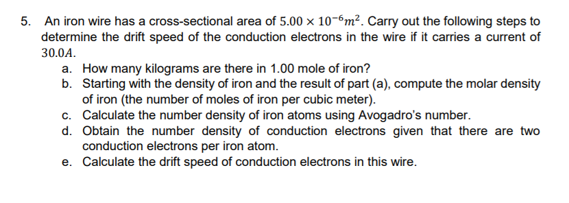 5. An iron wire has a cross-sectional area of 5.00 x 10-6m². Carry out the following steps to
determine the drift speed of the conduction electrons in the wire if it carries a current of
30.0A.
a. How many kilograms are there in 1.00 mole of iron?
b. Starting with the density of iron and the result of part (a), compute the molar density
of iron (the number of moles of iron per cubic meter).
c. Calculate the number density of iron atoms using Avogadro's number.
d. Obtain the number density of conduction electrons given that there are two
conduction electrons per iron atom.
e. Calculate the drift speed of conduction electrons in this wire.
